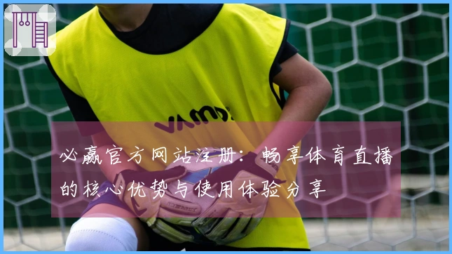 必赢官方网站注册：畅享体育直播的核心优势与使用体验分享