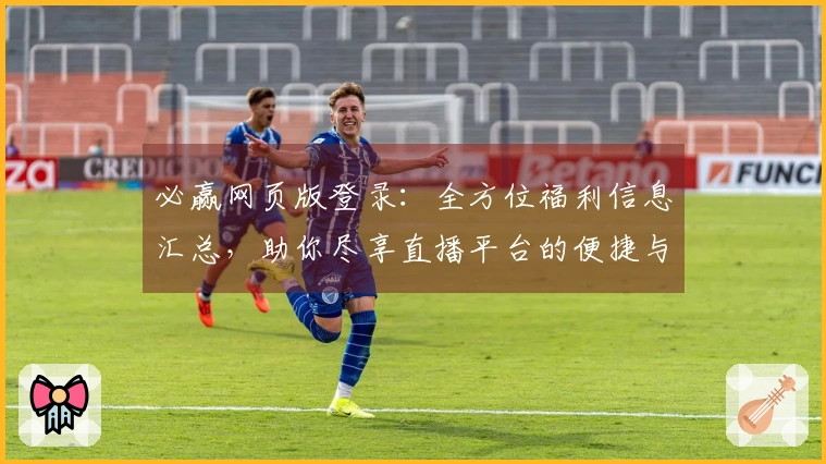 必赢网页版登录：全方位福利信息汇总，助你尽享直播平台的便捷与乐趣